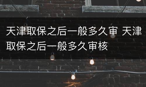 天津取保之后一般多久审 天津取保之后一般多久审核