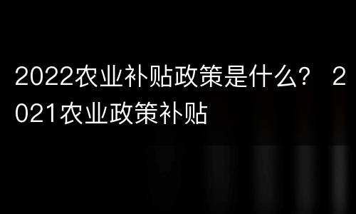 2022农业补贴政策是什么？ 2021农业政策补贴