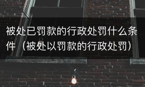 被处已罚款的行政处罚什么条件（被处以罚款的行政处罚）