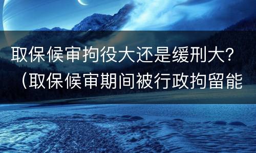 取保候审拘役大还是缓刑大？（取保候审期间被行政拘留能判缓刑吗）