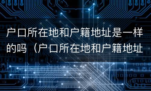 户口所在地和户籍地址是一样的吗（户口所在地和户籍地址是一样的吗怎么填）