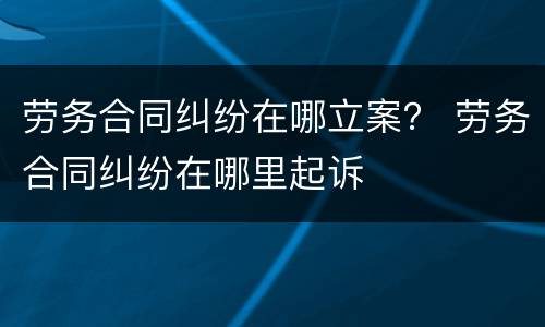 劳务合同纠纷在哪立案？ 劳务合同纠纷在哪里起诉