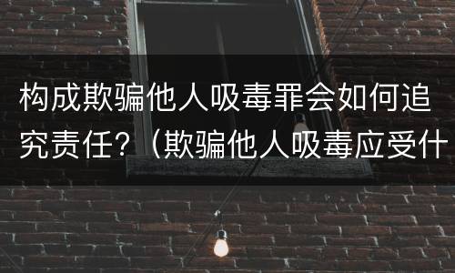 构成欺骗他人吸毒罪会如何追究责任?（欺骗他人吸毒应受什么处罚）