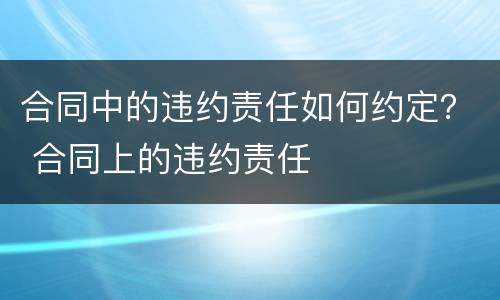 合同中的违约责任如何约定？ 合同上的违约责任