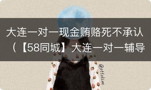 大连一对一现金贿赂死不承认（【58同城】大连一对一辅导_大连一对一_大连一对一教育）