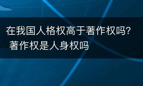 在我国人格权高于著作权吗？ 著作权是人身权吗