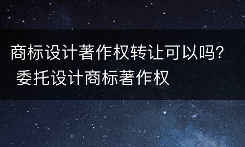 商标设计著作权转让可以吗？ 委托设计商标著作权