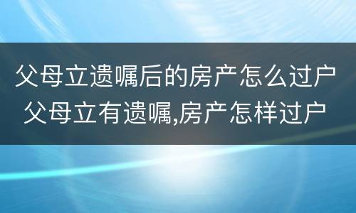 父母立遗嘱后的房产怎么过户 父母立有遗嘱,房产怎样过户