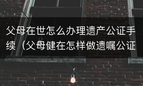 父母在世怎么办理遗产公证手续（父母健在怎样做遗嘱公证）