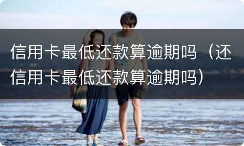 信用卡最低还款算逾期吗（还信用卡最低还款算逾期吗）