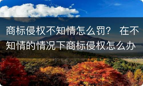 商标侵权不知情怎么罚？ 在不知情的情况下商标侵权怎么办