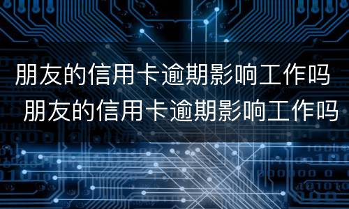 朋友的信用卡逾期影响工作吗 朋友的信用卡逾期影响工作吗怎么办