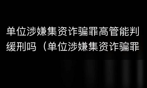 单位涉嫌集资诈骗罪高管能判缓刑吗（单位涉嫌集资诈骗罪高管能判缓刑吗判多少年）