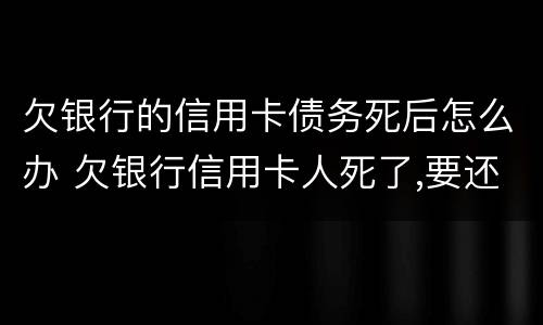 欠银行的信用卡债务死后怎么办 欠银行信用卡人死了,要还吗