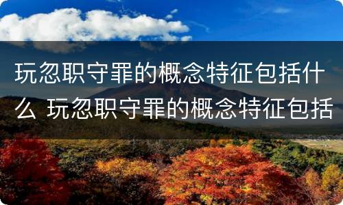 玩忽职守罪的概念特征包括什么 玩忽职守罪的概念特征包括什么内容