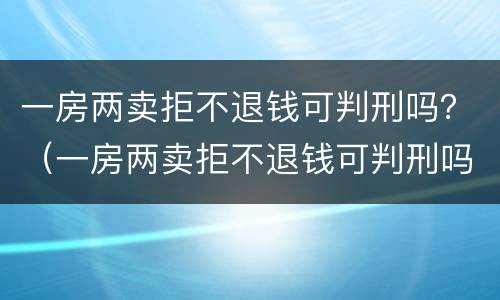 一房两卖拒不退钱可判刑吗？（一房两卖拒不退钱可判刑吗知乎）