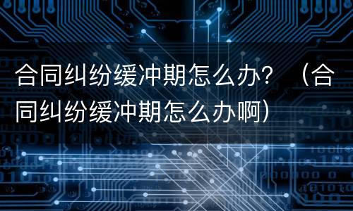 合同纠纷缓冲期怎么办？（合同纠纷缓冲期怎么办啊）