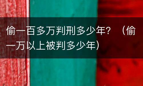 偷一百多万判刑多少年？（偷一万以上被判多少年）