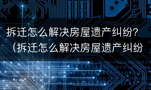 拆迁怎么解决房屋遗产纠纷？（拆迁怎么解决房屋遗产纠纷案例）
