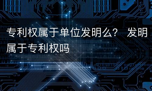 专利权属于单位发明么？ 发明属于专利权吗