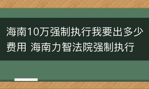 海南10万强制执行我要出多少费用 海南力智法院强制执行