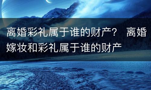 离婚彩礼属于谁的财产？ 离婚嫁妆和彩礼属于谁的财产