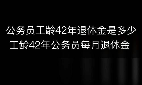 公务员工龄42年退休金是多少 工龄42年公务员每月退休金