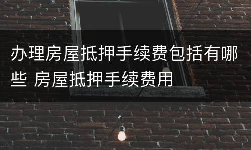 办理房屋抵押手续费包括有哪些 房屋抵押手续费用