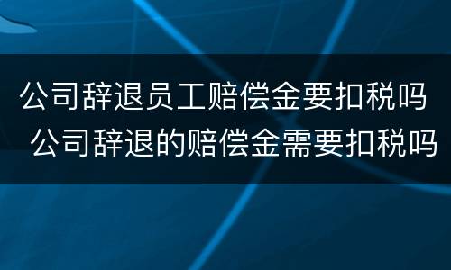 公司辞退员工赔偿金要扣税吗 公司辞退的赔偿金需要扣税吗
