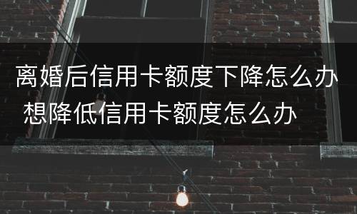 离婚后信用卡额度下降怎么办 想降低信用卡额度怎么办