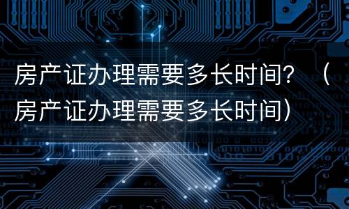 房产证办理需要多长时间？（房产证办理需要多长时间）