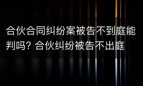 合伙合同纠纷案被告不到庭能判吗? 合伙纠纷被告不出庭