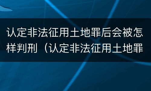 认定非法征用土地罪后会被怎样判刑（认定非法征用土地罪后会被怎样判刑呢）
