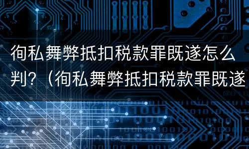 徇私舞弊抵扣税款罪既遂怎么判?（徇私舞弊抵扣税款罪既遂怎么判定）