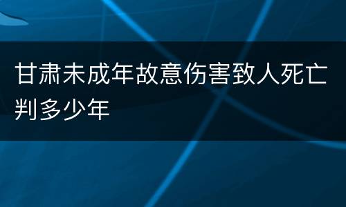 甘肃未成年故意伤害致人死亡判多少年