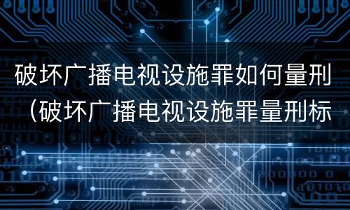 破坏广播电视设施罪如何量刑（破坏广播电视设施罪量刑标准）