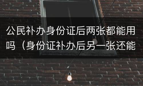公民补办身份证后两张都能用吗（身份证补办后另一张还能不能用）