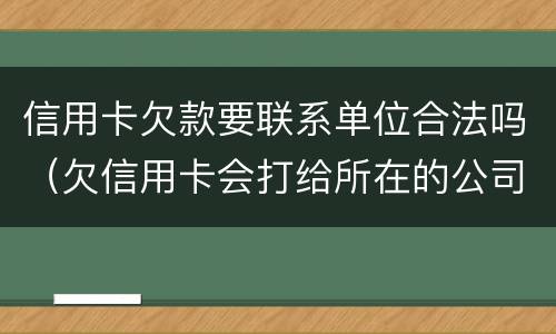 信用卡欠款要联系单位合法吗（欠信用卡会打给所在的公司吗）