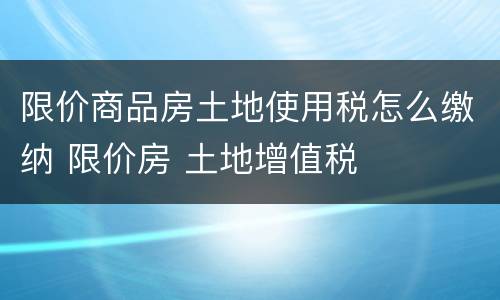 限价商品房土地使用税怎么缴纳 限价房 土地增值税