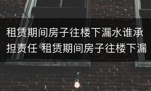 租赁期间房子往楼下漏水谁承担责任 租赁期间房子往楼下漏水谁承担责任呢