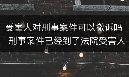 受害人对刑事案件可以撤诉吗 刑事案件已经到了法院受害人可以撤诉吗