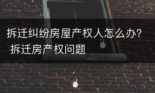 拆迁纠纷房屋产权人怎么办？ 拆迁房产权问题