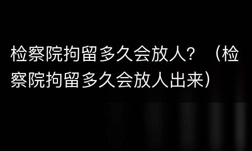 检察院拘留多久会放人？（检察院拘留多久会放人出来）
