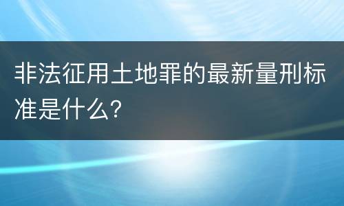 非法征用土地罪的最新量刑标准是什么？