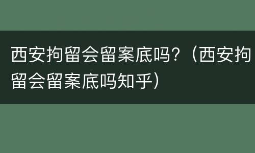 西安拘留会留案底吗?（西安拘留会留案底吗知乎）