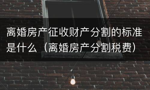 离婚房产征收财产分割的标准是什么（离婚房产分割税费）