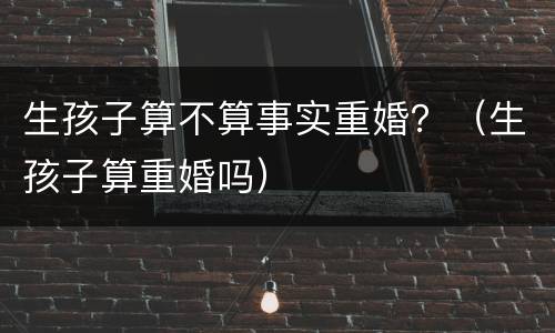 生孩子算不算事实重婚？（生孩子算重婚吗）