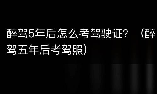醉驾5年后怎么考驾驶证？（醉驾五年后考驾照）