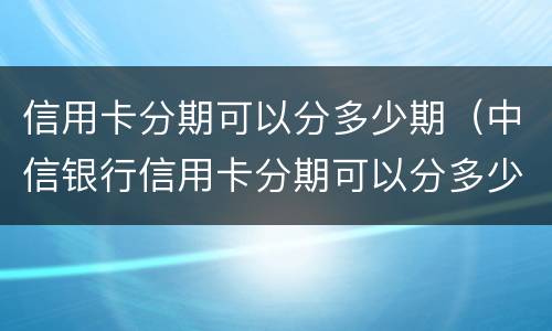 信用卡分期可以分多少期（中信银行信用卡分期可以分多少期）
