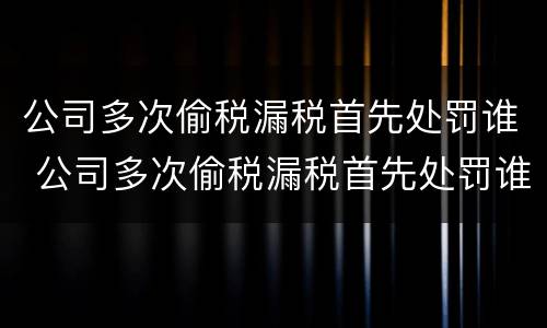 公司多次偷税漏税首先处罚谁 公司多次偷税漏税首先处罚谁管